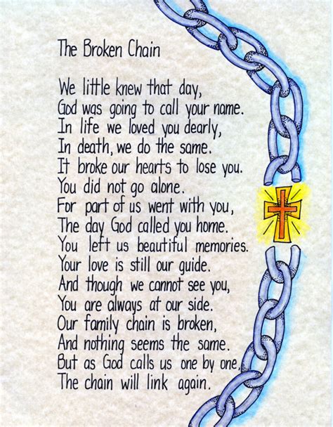 Broken chain poem - “Broken Chain” is a funeral poem that would be appropriate for a religious service. This poem describes the passing of a loved one as a break in your family chain. Although your family may feel broken after the passing of a sister, this poem reassures you that God will mend your family one day when you are all reunited in heaven. Broken Chain